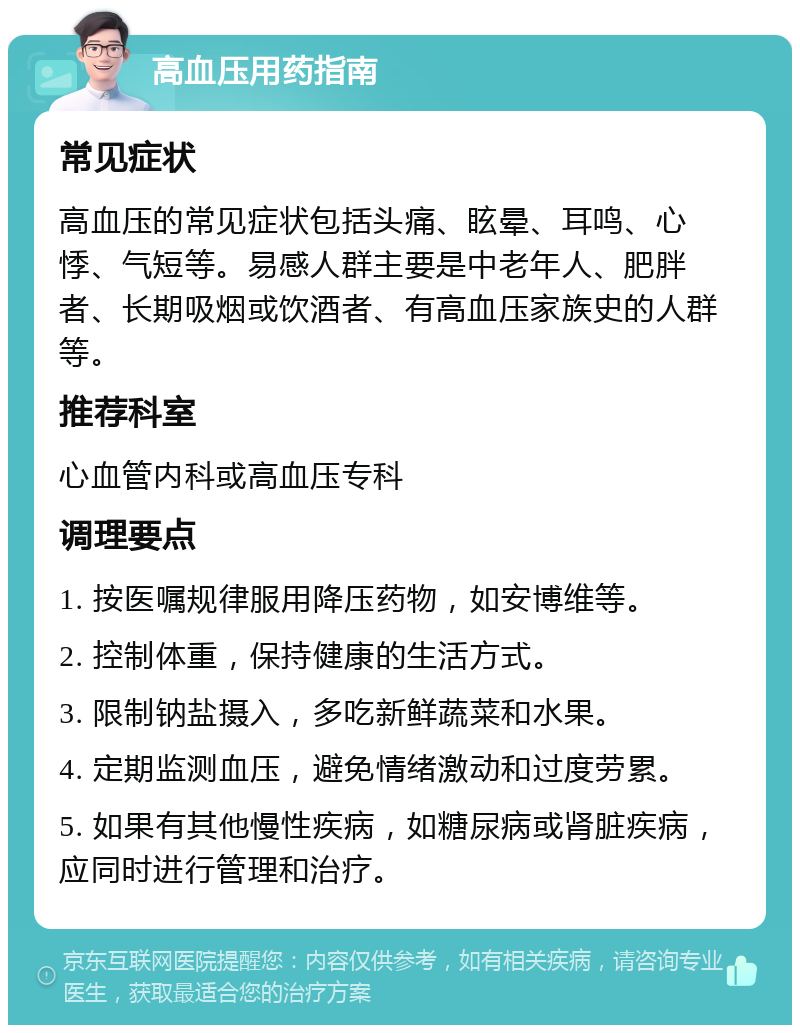 高血压用药指南 常见症状 高血压的常见症状包括头痛、眩晕、耳鸣、心悸、气短等。易感人群主要是中老年人、肥胖者、长期吸烟或饮酒者、有高血压家族史的人群等。 推荐科室 心血管内科或高血压专科 调理要点 1. 按医嘱规律服用降压药物，如安博维等。 2. 控制体重，保持健康的生活方式。 3. 限制钠盐摄入，多吃新鲜蔬菜和水果。 4. 定期监测血压，避免情绪激动和过度劳累。 5. 如果有其他慢性疾病，如糖尿病或肾脏疾病，应同时进行管理和治疗。