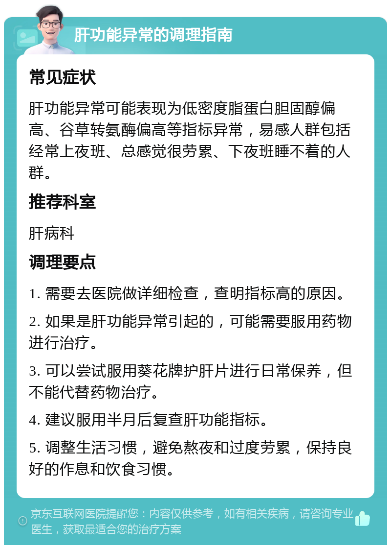 肝功能异常的调理指南 常见症状 肝功能异常可能表现为低密度脂蛋白胆固醇偏高、谷草转氨酶偏高等指标异常，易感人群包括经常上夜班、总感觉很劳累、下夜班睡不着的人群。 推荐科室 肝病科 调理要点 1. 需要去医院做详细检查，查明指标高的原因。 2. 如果是肝功能异常引起的，可能需要服用药物进行治疗。 3. 可以尝试服用葵花牌护肝片进行日常保养，但不能代替药物治疗。 4. 建议服用半月后复查肝功能指标。 5. 调整生活习惯，避免熬夜和过度劳累，保持良好的作息和饮食习惯。