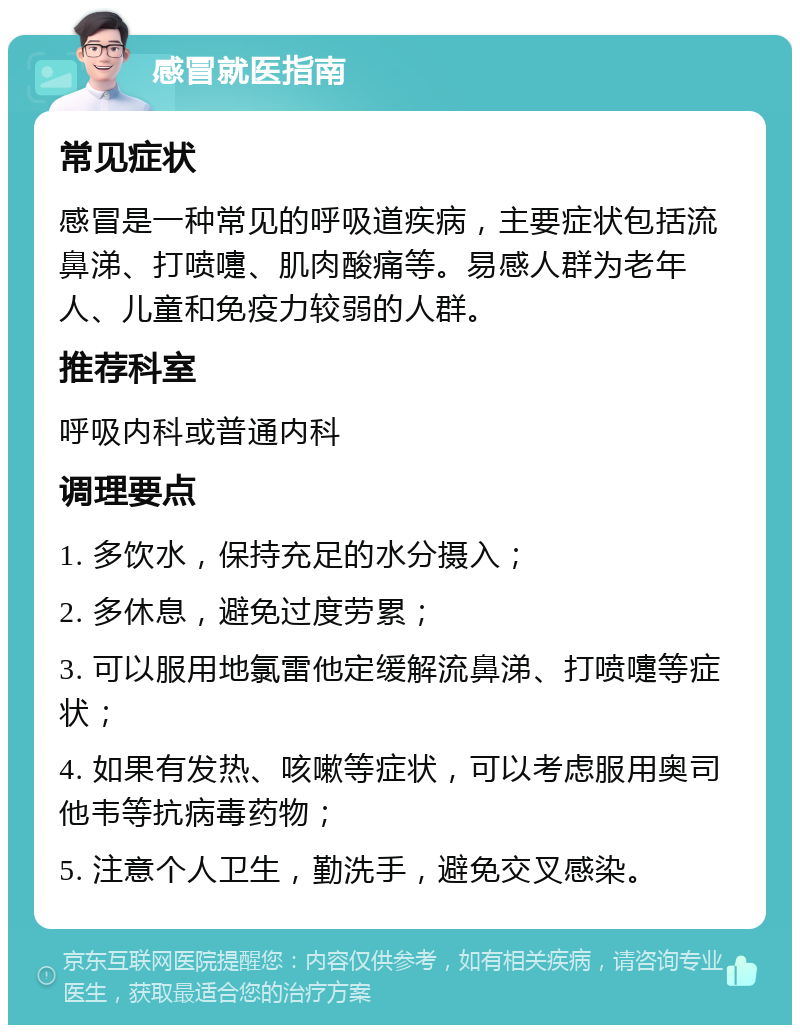 感冒就医指南 常见症状 感冒是一种常见的呼吸道疾病，主要症状包括流鼻涕、打喷嚏、肌肉酸痛等。易感人群为老年人、儿童和免疫力较弱的人群。 推荐科室 呼吸内科或普通内科 调理要点 1. 多饮水，保持充足的水分摄入； 2. 多休息，避免过度劳累； 3. 可以服用地氯雷他定缓解流鼻涕、打喷嚏等症状； 4. 如果有发热、咳嗽等症状，可以考虑服用奥司他韦等抗病毒药物； 5. 注意个人卫生，勤洗手，避免交叉感染。