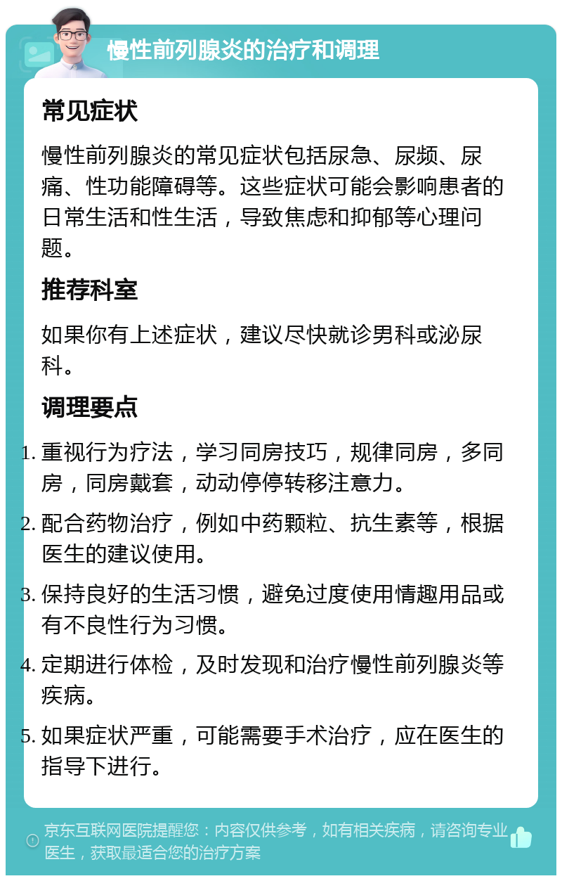 慢性前列腺炎的治疗和调理 常见症状 慢性前列腺炎的常见症状包括尿急、尿频、尿痛、性功能障碍等。这些症状可能会影响患者的日常生活和性生活，导致焦虑和抑郁等心理问题。 推荐科室 如果你有上述症状，建议尽快就诊男科或泌尿科。 调理要点 重视行为疗法，学习同房技巧，规律同房，多同房，同房戴套，动动停停转移注意力。 配合药物治疗，例如中药颗粒、抗生素等，根据医生的建议使用。 保持良好的生活习惯，避免过度使用情趣用品或有不良性行为习惯。 定期进行体检，及时发现和治疗慢性前列腺炎等疾病。 如果症状严重，可能需要手术治疗，应在医生的指导下进行。