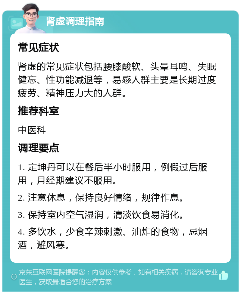 肾虚调理指南 常见症状 肾虚的常见症状包括腰膝酸软、头晕耳鸣、失眠健忘、性功能减退等，易感人群主要是长期过度疲劳、精神压力大的人群。 推荐科室 中医科 调理要点 1. 定坤丹可以在餐后半小时服用，例假过后服用，月经期建议不服用。 2. 注意休息，保持良好情绪，规律作息。 3. 保持室内空气湿润，清淡饮食易消化。 4. 多饮水，少食辛辣刺激、油炸的食物，忌烟酒，避风寒。