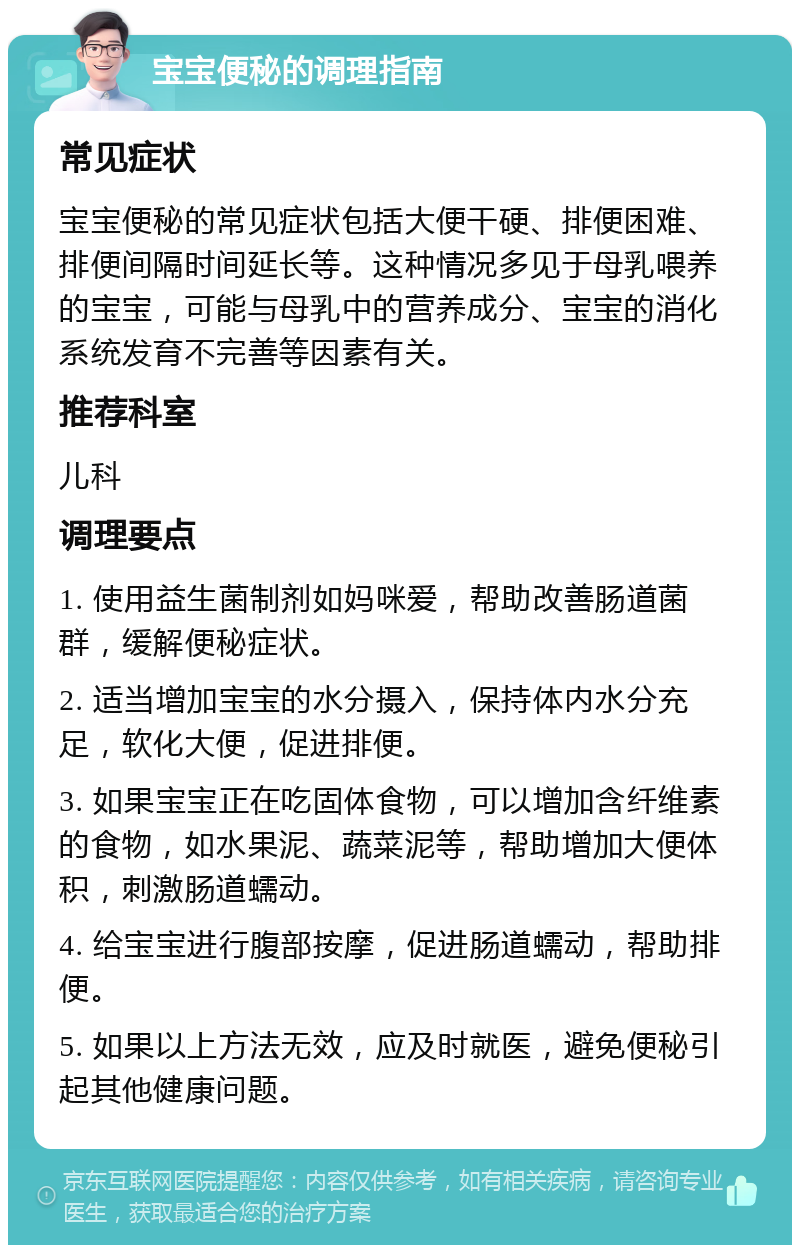 宝宝便秘的调理指南 常见症状 宝宝便秘的常见症状包括大便干硬、排便困难、排便间隔时间延长等。这种情况多见于母乳喂养的宝宝，可能与母乳中的营养成分、宝宝的消化系统发育不完善等因素有关。 推荐科室 儿科 调理要点 1. 使用益生菌制剂如妈咪爱，帮助改善肠道菌群，缓解便秘症状。 2. 适当增加宝宝的水分摄入，保持体内水分充足，软化大便，促进排便。 3. 如果宝宝正在吃固体食物，可以增加含纤维素的食物，如水果泥、蔬菜泥等，帮助增加大便体积，刺激肠道蠕动。 4. 给宝宝进行腹部按摩，促进肠道蠕动，帮助排便。 5. 如果以上方法无效，应及时就医，避免便秘引起其他健康问题。