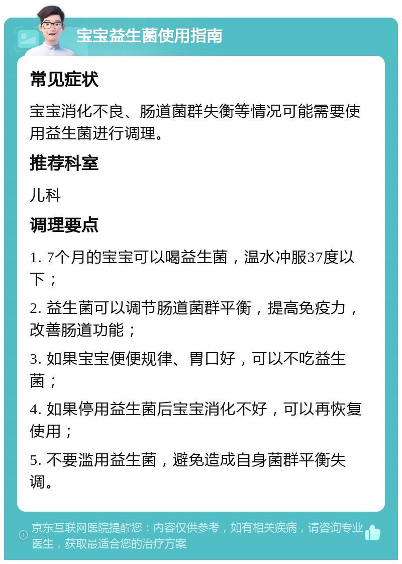 宝宝益生菌使用指南 常见症状 宝宝消化不良、肠道菌群失衡等情况可能需要使用益生菌进行调理。 推荐科室 儿科 调理要点 1. 7个月的宝宝可以喝益生菌，温水冲服37度以下； 2. 益生菌可以调节肠道菌群平衡，提高免疫力，改善肠道功能； 3. 如果宝宝便便规律、胃口好，可以不吃益生菌； 4. 如果停用益生菌后宝宝消化不好，可以再恢复使用； 5. 不要滥用益生菌，避免造成自身菌群平衡失调。