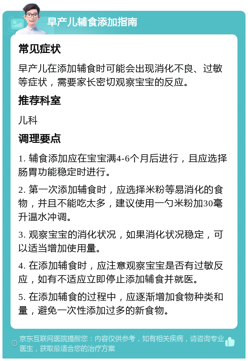 早产儿辅食添加指南 常见症状 早产儿在添加辅食时可能会出现消化不良、过敏等症状，需要家长密切观察宝宝的反应。 推荐科室 儿科 调理要点 1. 辅食添加应在宝宝满4-6个月后进行，且应选择肠胃功能稳定时进行。 2. 第一次添加辅食时，应选择米粉等易消化的食物，并且不能吃太多，建议使用一勺米粉加30毫升温水冲调。 3. 观察宝宝的消化状况，如果消化状况稳定，可以适当增加使用量。 4. 在添加辅食时，应注意观察宝宝是否有过敏反应，如有不适应立即停止添加辅食并就医。 5. 在添加辅食的过程中，应逐渐增加食物种类和量，避免一次性添加过多的新食物。