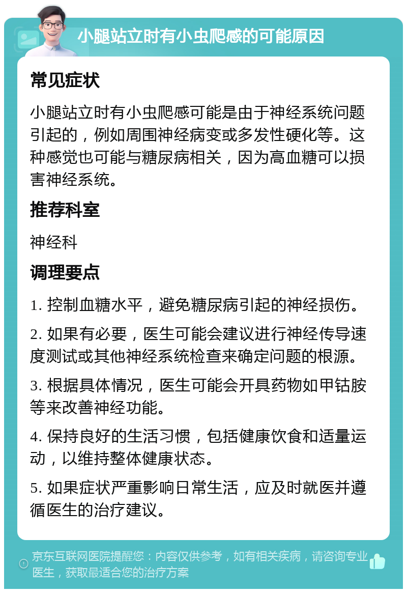 小腿站立时有小虫爬感的可能原因 常见症状 小腿站立时有小虫爬感可能是由于神经系统问题引起的，例如周围神经病变或多发性硬化等。这种感觉也可能与糖尿病相关，因为高血糖可以损害神经系统。 推荐科室 神经科 调理要点 1. 控制血糖水平，避免糖尿病引起的神经损伤。 2. 如果有必要，医生可能会建议进行神经传导速度测试或其他神经系统检查来确定问题的根源。 3. 根据具体情况，医生可能会开具药物如甲钴胺等来改善神经功能。 4. 保持良好的生活习惯，包括健康饮食和适量运动，以维持整体健康状态。 5. 如果症状严重影响日常生活，应及时就医并遵循医生的治疗建议。