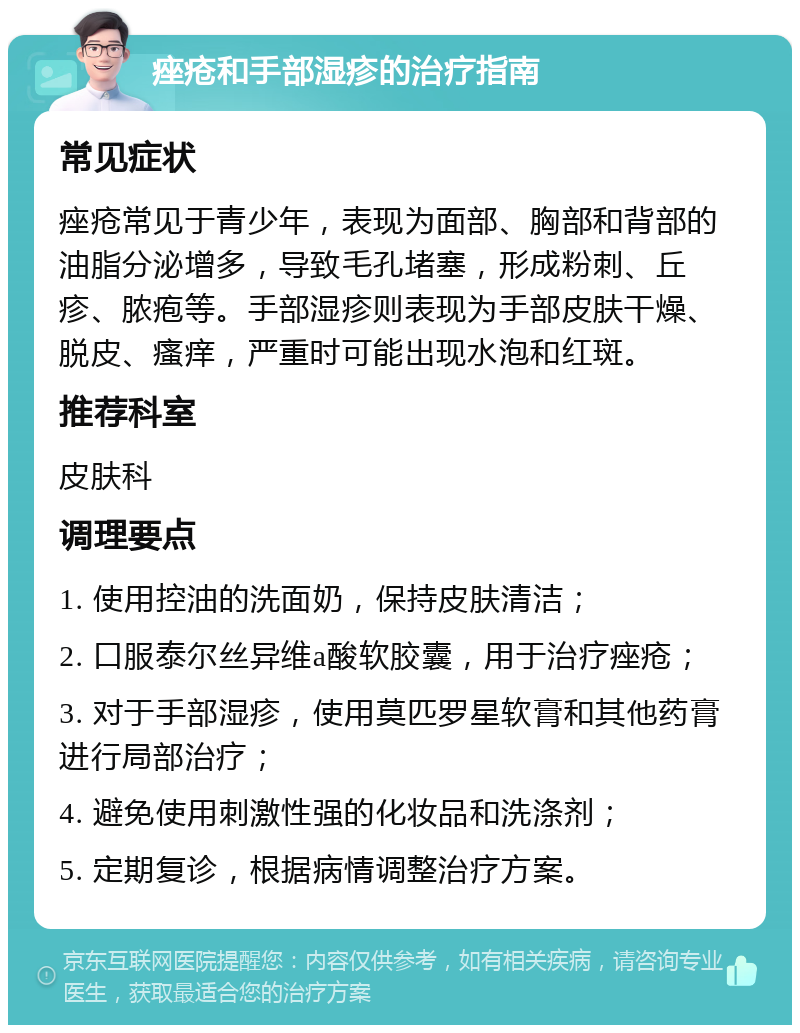 痤疮和手部湿疹的治疗指南 常见症状 痤疮常见于青少年，表现为面部、胸部和背部的油脂分泌增多，导致毛孔堵塞，形成粉刺、丘疹、脓疱等。手部湿疹则表现为手部皮肤干燥、脱皮、瘙痒，严重时可能出现水泡和红斑。 推荐科室 皮肤科 调理要点 1. 使用控油的洗面奶，保持皮肤清洁； 2. 口服泰尔丝异维a酸软胶囊，用于治疗痤疮； 3. 对于手部湿疹，使用莫匹罗星软膏和其他药膏进行局部治疗； 4. 避免使用刺激性强的化妆品和洗涤剂； 5. 定期复诊，根据病情调整治疗方案。