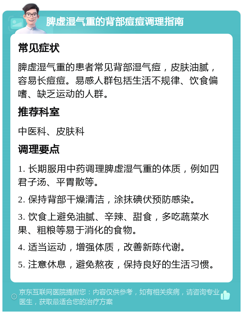 脾虚湿气重的背部痘痘调理指南 常见症状 脾虚湿气重的患者常见背部湿气痘，皮肤油腻，容易长痘痘。易感人群包括生活不规律、饮食偏嗜、缺乏运动的人群。 推荐科室 中医科、皮肤科 调理要点 1. 长期服用中药调理脾虚湿气重的体质，例如四君子汤、平胃散等。 2. 保持背部干燥清洁，涂抹碘伏预防感染。 3. 饮食上避免油腻、辛辣、甜食，多吃蔬菜水果、粗粮等易于消化的食物。 4. 适当运动，增强体质，改善新陈代谢。 5. 注意休息，避免熬夜，保持良好的生活习惯。