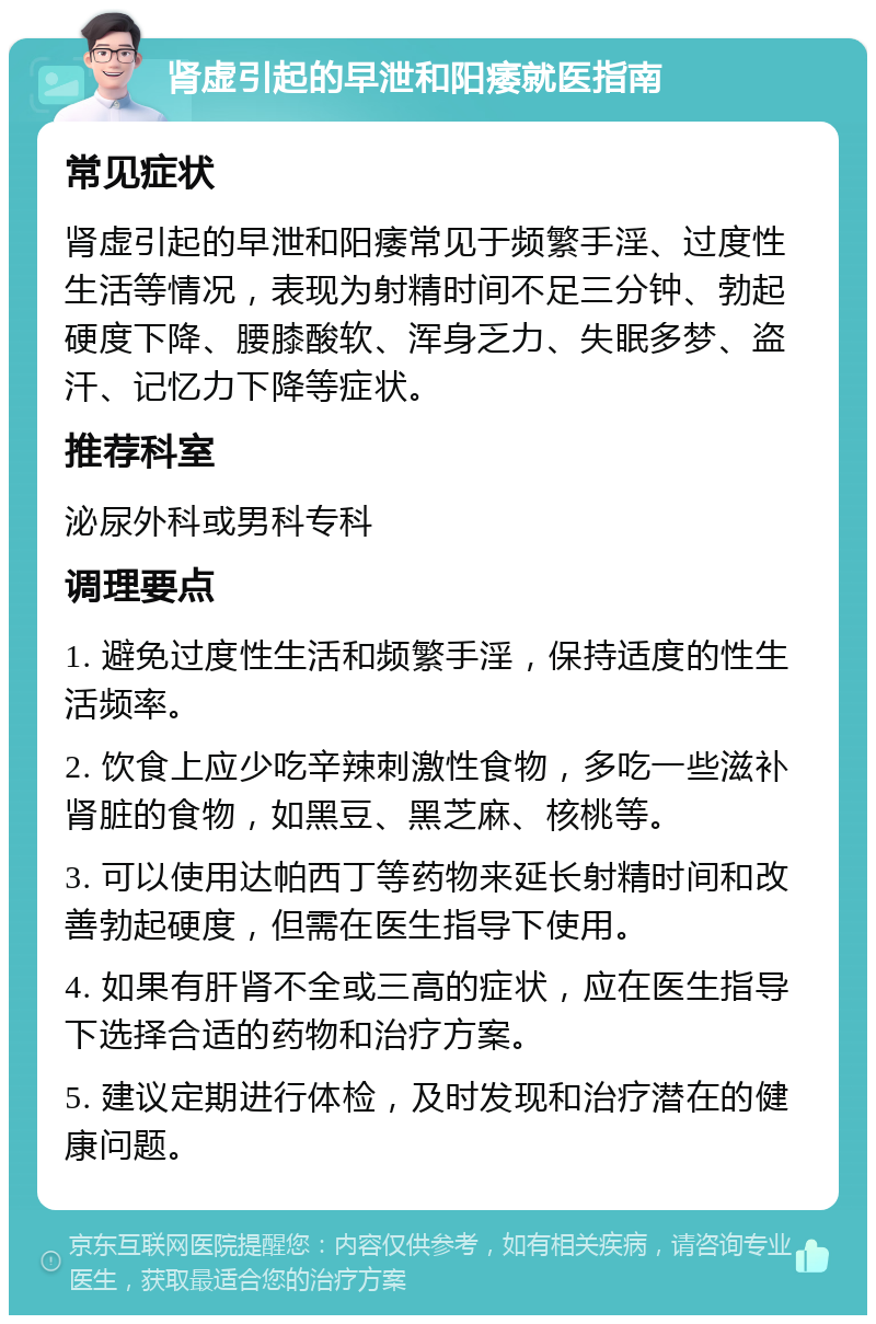 肾虚引起的早泄和阳痿就医指南 常见症状 肾虚引起的早泄和阳痿常见于频繁手淫、过度性生活等情况，表现为射精时间不足三分钟、勃起硬度下降、腰膝酸软、浑身乏力、失眠多梦、盗汗、记忆力下降等症状。 推荐科室 泌尿外科或男科专科 调理要点 1. 避免过度性生活和频繁手淫，保持适度的性生活频率。 2. 饮食上应少吃辛辣刺激性食物，多吃一些滋补肾脏的食物，如黑豆、黑芝麻、核桃等。 3. 可以使用达帕西丁等药物来延长射精时间和改善勃起硬度，但需在医生指导下使用。 4. 如果有肝肾不全或三高的症状，应在医生指导下选择合适的药物和治疗方案。 5. 建议定期进行体检，及时发现和治疗潜在的健康问题。