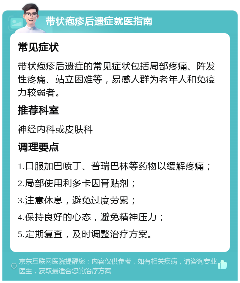 带状疱疹后遗症就医指南 常见症状 带状疱疹后遗症的常见症状包括局部疼痛、阵发性疼痛、站立困难等，易感人群为老年人和免疫力较弱者。 推荐科室 神经内科或皮肤科 调理要点 1.口服加巴喷丁、普瑞巴林等药物以缓解疼痛； 2.局部使用利多卡因膏贴剂； 3.注意休息，避免过度劳累； 4.保持良好的心态，避免精神压力； 5.定期复查，及时调整治疗方案。