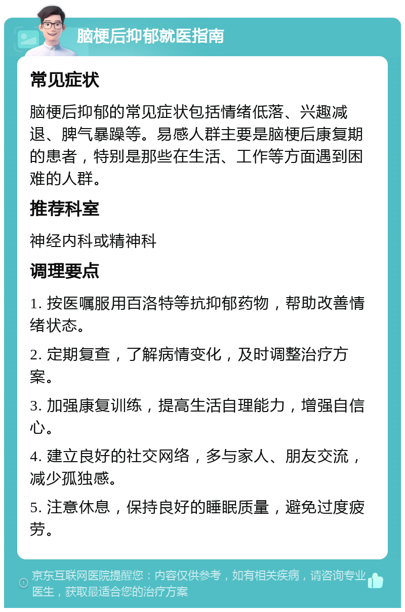 脑梗后抑郁就医指南 常见症状 脑梗后抑郁的常见症状包括情绪低落、兴趣减退、脾气暴躁等。易感人群主要是脑梗后康复期的患者，特别是那些在生活、工作等方面遇到困难的人群。 推荐科室 神经内科或精神科 调理要点 1. 按医嘱服用百洛特等抗抑郁药物，帮助改善情绪状态。 2. 定期复查，了解病情变化，及时调整治疗方案。 3. 加强康复训练，提高生活自理能力，增强自信心。 4. 建立良好的社交网络，多与家人、朋友交流，减少孤独感。 5. 注意休息，保持良好的睡眠质量，避免过度疲劳。