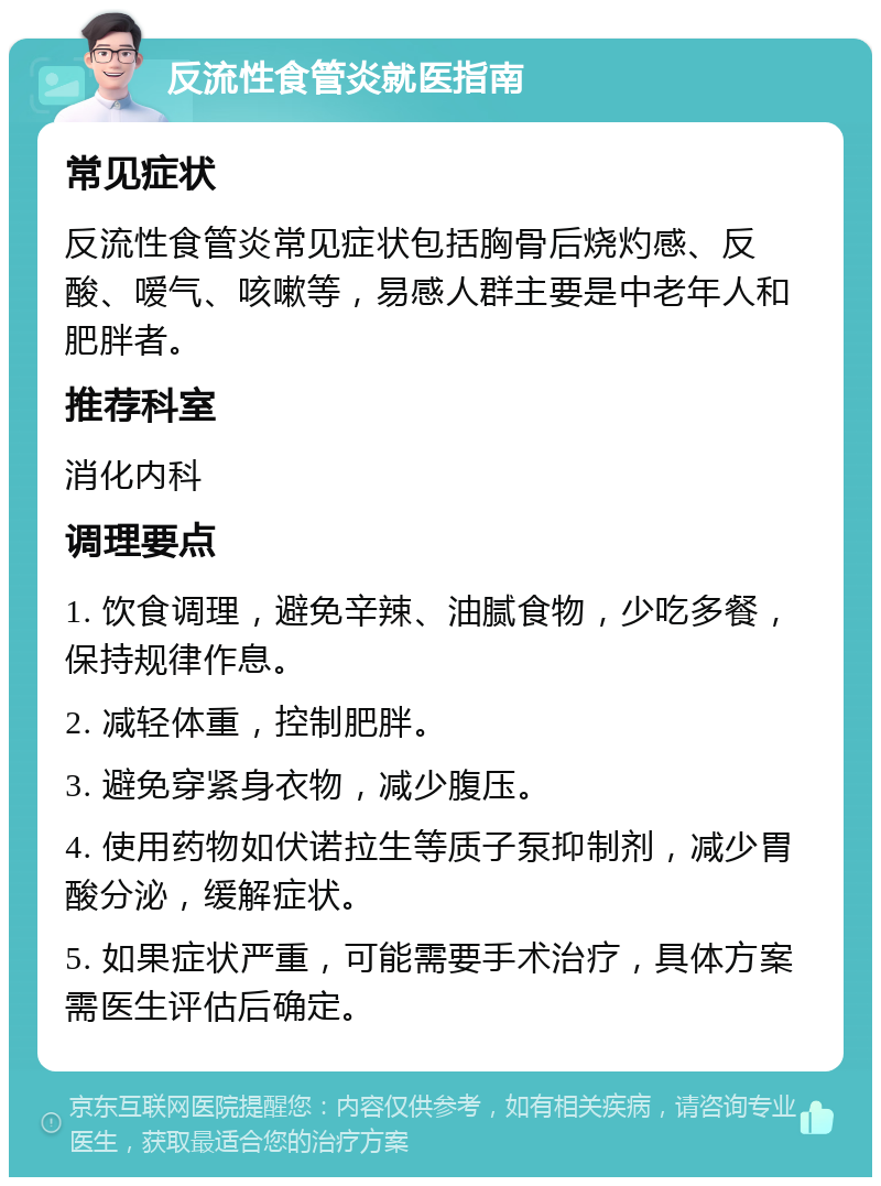 反流性食管炎就医指南 常见症状 反流性食管炎常见症状包括胸骨后烧灼感、反酸、嗳气、咳嗽等，易感人群主要是中老年人和肥胖者。 推荐科室 消化内科 调理要点 1. 饮食调理，避免辛辣、油腻食物，少吃多餐，保持规律作息。 2. 减轻体重，控制肥胖。 3. 避免穿紧身衣物，减少腹压。 4. 使用药物如伏诺拉生等质子泵抑制剂，减少胃酸分泌，缓解症状。 5. 如果症状严重，可能需要手术治疗，具体方案需医生评估后确定。