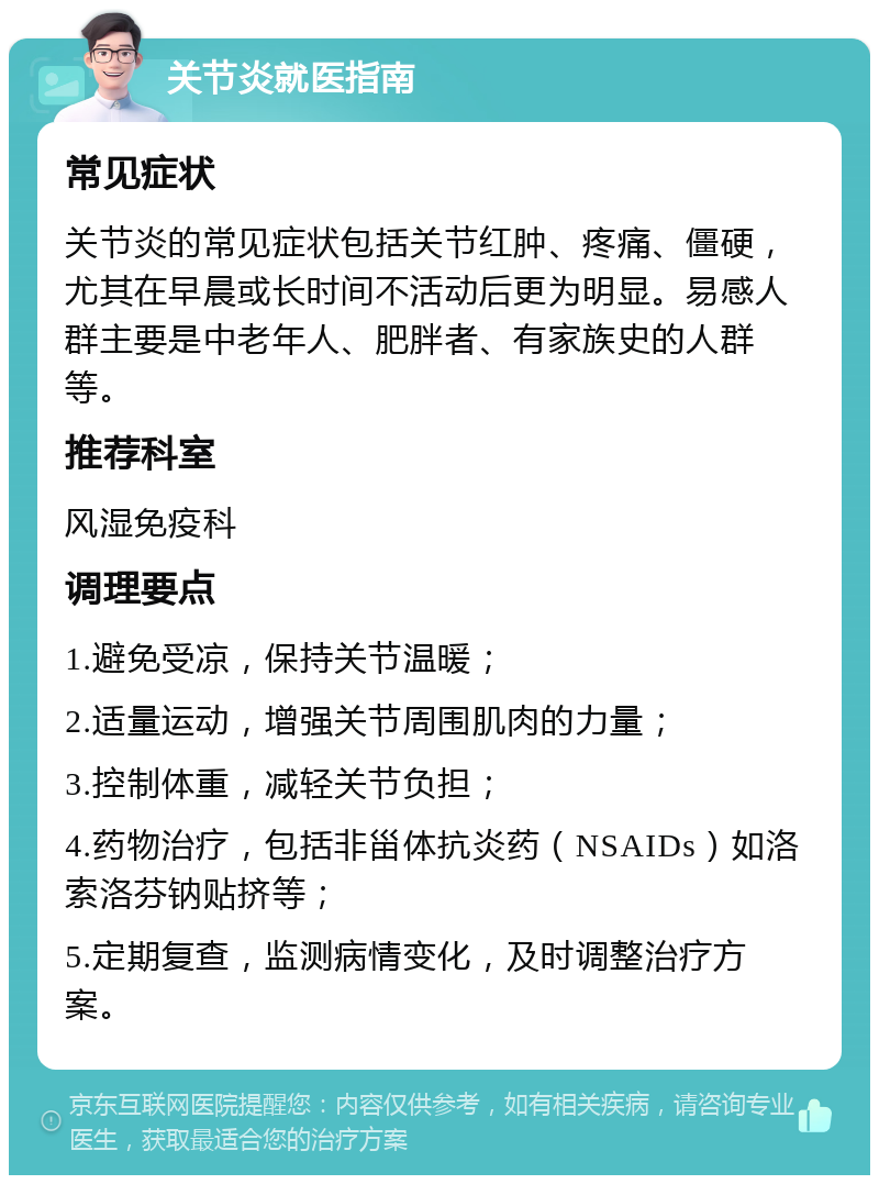 关节炎就医指南 常见症状 关节炎的常见症状包括关节红肿、疼痛、僵硬，尤其在早晨或长时间不活动后更为明显。易感人群主要是中老年人、肥胖者、有家族史的人群等。 推荐科室 风湿免疫科 调理要点 1.避免受凉，保持关节温暖； 2.适量运动，增强关节周围肌肉的力量； 3.控制体重，减轻关节负担； 4.药物治疗，包括非甾体抗炎药（NSAIDs）如洛索洛芬钠贴挤等； 5.定期复查，监测病情变化，及时调整治疗方案。