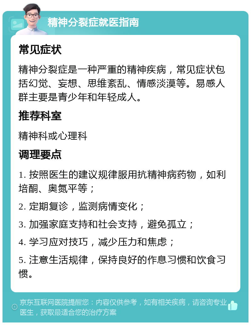 精神分裂症就医指南 常见症状 精神分裂症是一种严重的精神疾病，常见症状包括幻觉、妄想、思维紊乱、情感淡漠等。易感人群主要是青少年和年轻成人。 推荐科室 精神科或心理科 调理要点 1. 按照医生的建议规律服用抗精神病药物，如利培酮、奥氮平等； 2. 定期复诊，监测病情变化； 3. 加强家庭支持和社会支持，避免孤立； 4. 学习应对技巧，减少压力和焦虑； 5. 注意生活规律，保持良好的作息习惯和饮食习惯。