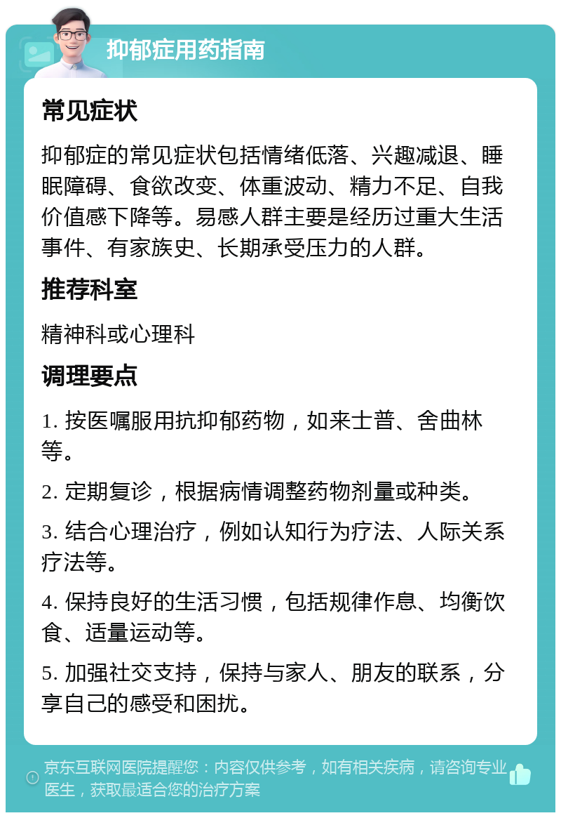 抑郁症用药指南 常见症状 抑郁症的常见症状包括情绪低落、兴趣减退、睡眠障碍、食欲改变、体重波动、精力不足、自我价值感下降等。易感人群主要是经历过重大生活事件、有家族史、长期承受压力的人群。 推荐科室 精神科或心理科 调理要点 1. 按医嘱服用抗抑郁药物，如来士普、舍曲林等。 2. 定期复诊，根据病情调整药物剂量或种类。 3. 结合心理治疗，例如认知行为疗法、人际关系疗法等。 4. 保持良好的生活习惯，包括规律作息、均衡饮食、适量运动等。 5. 加强社交支持，保持与家人、朋友的联系，分享自己的感受和困扰。