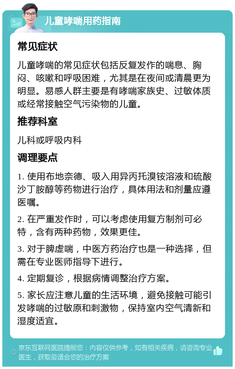 儿童哮喘用药指南 常见症状 儿童哮喘的常见症状包括反复发作的喘息、胸闷、咳嗽和呼吸困难，尤其是在夜间或清晨更为明显。易感人群主要是有哮喘家族史、过敏体质或经常接触空气污染物的儿童。 推荐科室 儿科或呼吸内科 调理要点 1. 使用布地奈德、吸入用异丙托溴铵溶液和硫酸沙丁胺醇等药物进行治疗，具体用法和剂量应遵医嘱。 2. 在严重发作时，可以考虑使用复方制剂可必特，含有两种药物，效果更佳。 3. 对于脾虚喘，中医方药治疗也是一种选择，但需在专业医师指导下进行。 4. 定期复诊，根据病情调整治疗方案。 5. 家长应注意儿童的生活环境，避免接触可能引发哮喘的过敏原和刺激物，保持室内空气清新和湿度适宜。