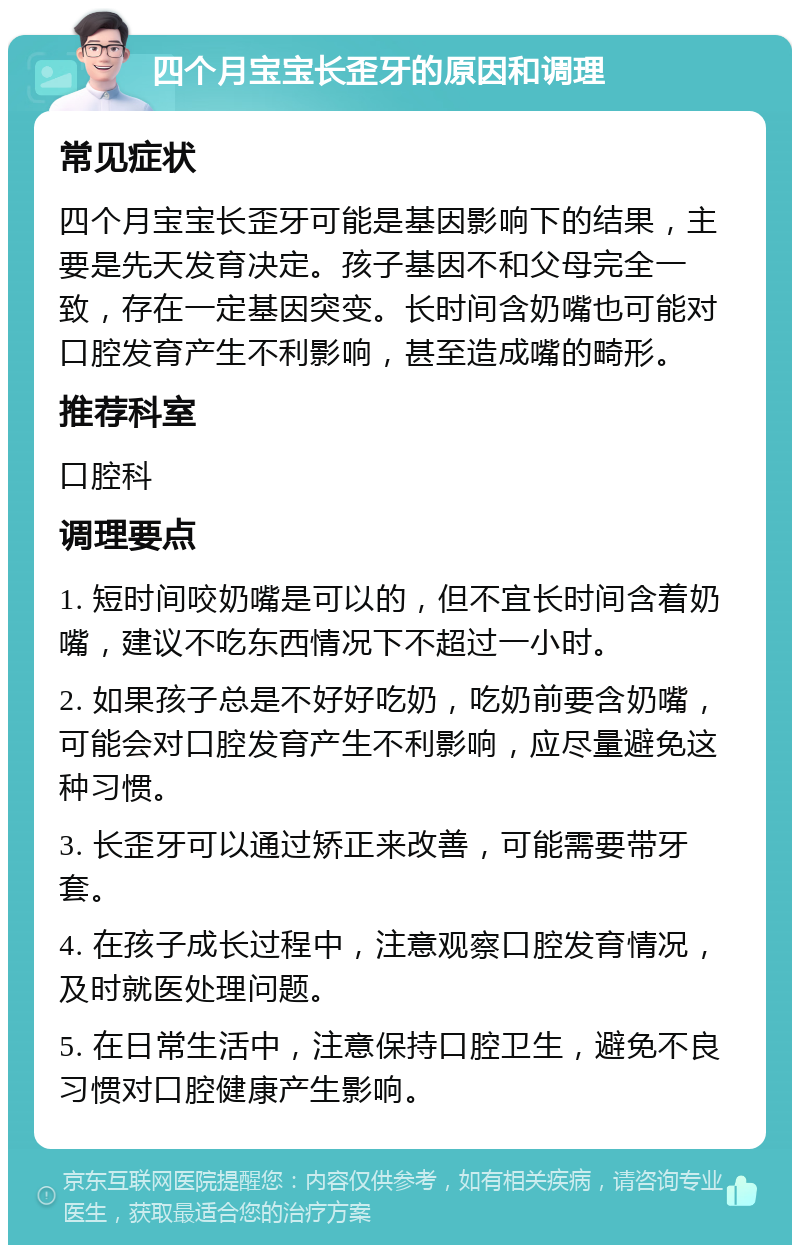 四个月宝宝长歪牙的原因和调理 常见症状 四个月宝宝长歪牙可能是基因影响下的结果，主要是先天发育决定。孩子基因不和父母完全一致，存在一定基因突变。长时间含奶嘴也可能对口腔发育产生不利影响，甚至造成嘴的畸形。 推荐科室 口腔科 调理要点 1. 短时间咬奶嘴是可以的，但不宜长时间含着奶嘴，建议不吃东西情况下不超过一小时。 2. 如果孩子总是不好好吃奶，吃奶前要含奶嘴，可能会对口腔发育产生不利影响，应尽量避免这种习惯。 3. 长歪牙可以通过矫正来改善，可能需要带牙套。 4. 在孩子成长过程中，注意观察口腔发育情况，及时就医处理问题。 5. 在日常生活中，注意保持口腔卫生，避免不良习惯对口腔健康产生影响。