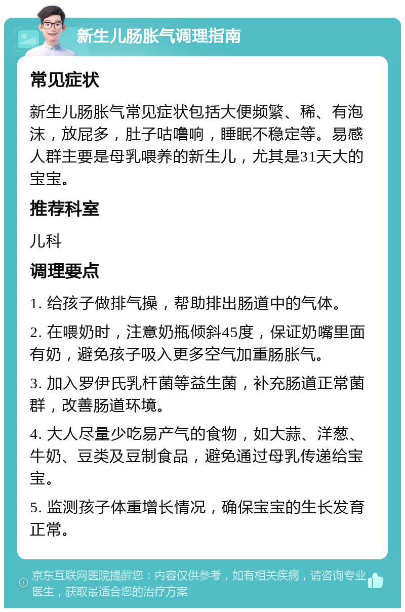 新生儿肠胀气调理指南 常见症状 新生儿肠胀气常见症状包括大便频繁、稀、有泡沫，放屁多，肚子咕噜响，睡眠不稳定等。易感人群主要是母乳喂养的新生儿，尤其是31天大的宝宝。 推荐科室 儿科 调理要点 1. 给孩子做排气操，帮助排出肠道中的气体。 2. 在喂奶时，注意奶瓶倾斜45度，保证奶嘴里面有奶，避免孩子吸入更多空气加重肠胀气。 3. 加入罗伊氏乳杆菌等益生菌，补充肠道正常菌群，改善肠道环境。 4. 大人尽量少吃易产气的食物，如大蒜、洋葱、牛奶、豆类及豆制食品，避免通过母乳传递给宝宝。 5. 监测孩子体重增长情况，确保宝宝的生长发育正常。