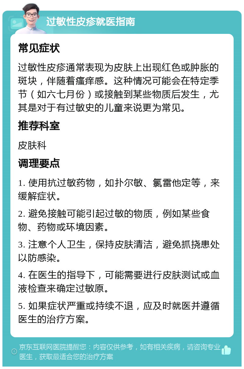 过敏性皮疹就医指南 常见症状 过敏性皮疹通常表现为皮肤上出现红色或肿胀的斑块，伴随着瘙痒感。这种情况可能会在特定季节（如六七月份）或接触到某些物质后发生，尤其是对于有过敏史的儿童来说更为常见。 推荐科室 皮肤科 调理要点 1. 使用抗过敏药物，如扑尔敏、氯雷他定等，来缓解症状。 2. 避免接触可能引起过敏的物质，例如某些食物、药物或环境因素。 3. 注意个人卫生，保持皮肤清洁，避免抓挠患处以防感染。 4. 在医生的指导下，可能需要进行皮肤测试或血液检查来确定过敏原。 5. 如果症状严重或持续不退，应及时就医并遵循医生的治疗方案。