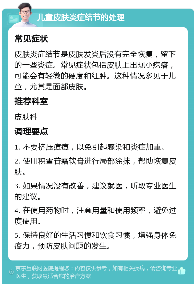 儿童皮肤炎症结节的处理 常见症状 皮肤炎症结节是皮肤发炎后没有完全恢复，留下的一些炎症。常见症状包括皮肤上出现小疙瘩，可能会有轻微的硬度和红肿。这种情况多见于儿童，尤其是面部皮肤。 推荐科室 皮肤科 调理要点 1. 不要挤压痘痘，以免引起感染和炎症加重。 2. 使用积雪苷霜软膏进行局部涂抹，帮助恢复皮肤。 3. 如果情况没有改善，建议就医，听取专业医生的建议。 4. 在使用药物时，注意用量和使用频率，避免过度使用。 5. 保持良好的生活习惯和饮食习惯，增强身体免疫力，预防皮肤问题的发生。