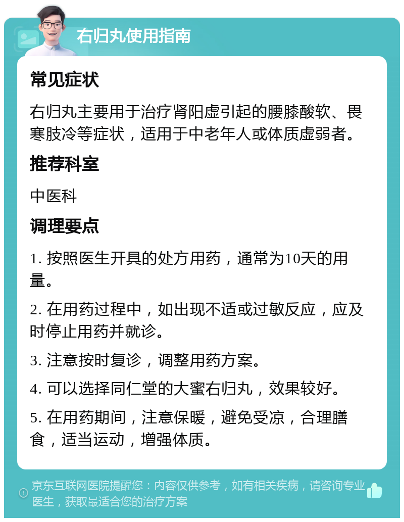 右归丸使用指南 常见症状 右归丸主要用于治疗肾阳虚引起的腰膝酸软、畏寒肢冷等症状，适用于中老年人或体质虚弱者。 推荐科室 中医科 调理要点 1. 按照医生开具的处方用药，通常为10天的用量。 2. 在用药过程中，如出现不适或过敏反应，应及时停止用药并就诊。 3. 注意按时复诊，调整用药方案。 4. 可以选择同仁堂的大蜜右归丸，效果较好。 5. 在用药期间，注意保暖，避免受凉，合理膳食，适当运动，增强体质。