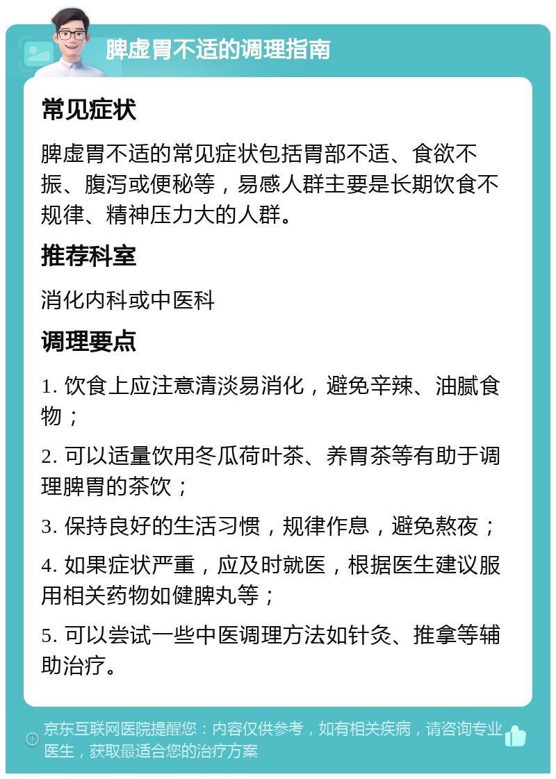 脾虚胃不适的调理指南 常见症状 脾虚胃不适的常见症状包括胃部不适、食欲不振、腹泻或便秘等，易感人群主要是长期饮食不规律、精神压力大的人群。 推荐科室 消化内科或中医科 调理要点 1. 饮食上应注意清淡易消化，避免辛辣、油腻食物； 2. 可以适量饮用冬瓜荷叶茶、养胃茶等有助于调理脾胃的茶饮； 3. 保持良好的生活习惯，规律作息，避免熬夜； 4. 如果症状严重，应及时就医，根据医生建议服用相关药物如健脾丸等； 5. 可以尝试一些中医调理方法如针灸、推拿等辅助治疗。