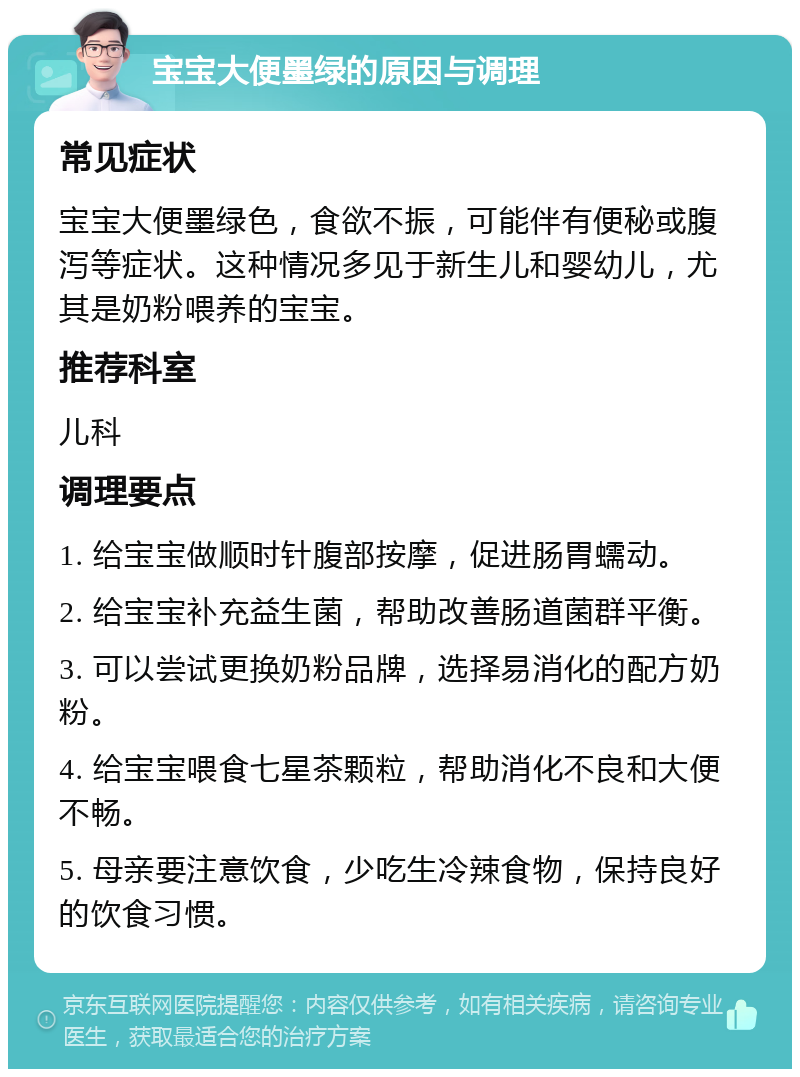 宝宝大便墨绿的原因与调理 常见症状 宝宝大便墨绿色，食欲不振，可能伴有便秘或腹泻等症状。这种情况多见于新生儿和婴幼儿，尤其是奶粉喂养的宝宝。 推荐科室 儿科 调理要点 1. 给宝宝做顺时针腹部按摩，促进肠胃蠕动。 2. 给宝宝补充益生菌，帮助改善肠道菌群平衡。 3. 可以尝试更换奶粉品牌，选择易消化的配方奶粉。 4. 给宝宝喂食七星茶颗粒，帮助消化不良和大便不畅。 5. 母亲要注意饮食，少吃生冷辣食物，保持良好的饮食习惯。