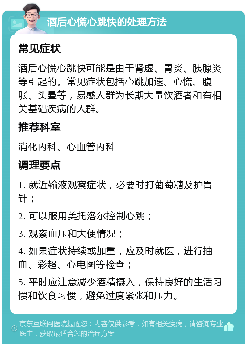 酒后心慌心跳快的处理方法 常见症状 酒后心慌心跳快可能是由于肾虚、胃炎、胰腺炎等引起的。常见症状包括心跳加速、心慌、腹胀、头晕等，易感人群为长期大量饮酒者和有相关基础疾病的人群。 推荐科室 消化内科、心血管内科 调理要点 1. 就近输液观察症状，必要时打葡萄糖及护胃针； 2. 可以服用美托洛尔控制心跳； 3. 观察血压和大便情况； 4. 如果症状持续或加重，应及时就医，进行抽血、彩超、心电图等检查； 5. 平时应注意减少酒精摄入，保持良好的生活习惯和饮食习惯，避免过度紧张和压力。