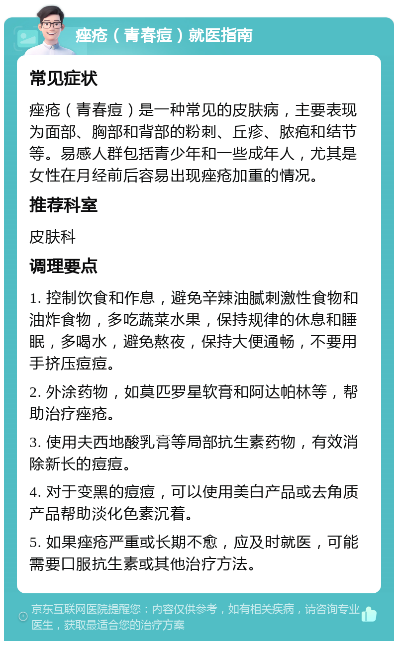 痤疮（青春痘）就医指南 常见症状 痤疮（青春痘）是一种常见的皮肤病，主要表现为面部、胸部和背部的粉刺、丘疹、脓疱和结节等。易感人群包括青少年和一些成年人，尤其是女性在月经前后容易出现痤疮加重的情况。 推荐科室 皮肤科 调理要点 1. 控制饮食和作息，避免辛辣油腻刺激性食物和油炸食物，多吃蔬菜水果，保持规律的休息和睡眠，多喝水，避免熬夜，保持大便通畅，不要用手挤压痘痘。 2. 外涂药物，如莫匹罗星软膏和阿达帕林等，帮助治疗痤疮。 3. 使用夫西地酸乳膏等局部抗生素药物，有效消除新长的痘痘。 4. 对于变黑的痘痘，可以使用美白产品或去角质产品帮助淡化色素沉着。 5. 如果痤疮严重或长期不愈，应及时就医，可能需要口服抗生素或其他治疗方法。