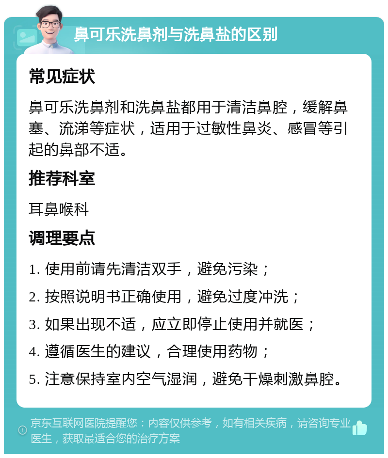 鼻可乐洗鼻剂与洗鼻盐的区别 常见症状 鼻可乐洗鼻剂和洗鼻盐都用于清洁鼻腔，缓解鼻塞、流涕等症状，适用于过敏性鼻炎、感冒等引起的鼻部不适。 推荐科室 耳鼻喉科 调理要点 1. 使用前请先清洁双手，避免污染； 2. 按照说明书正确使用，避免过度冲洗； 3. 如果出现不适，应立即停止使用并就医； 4. 遵循医生的建议，合理使用药物； 5. 注意保持室内空气湿润，避免干燥刺激鼻腔。