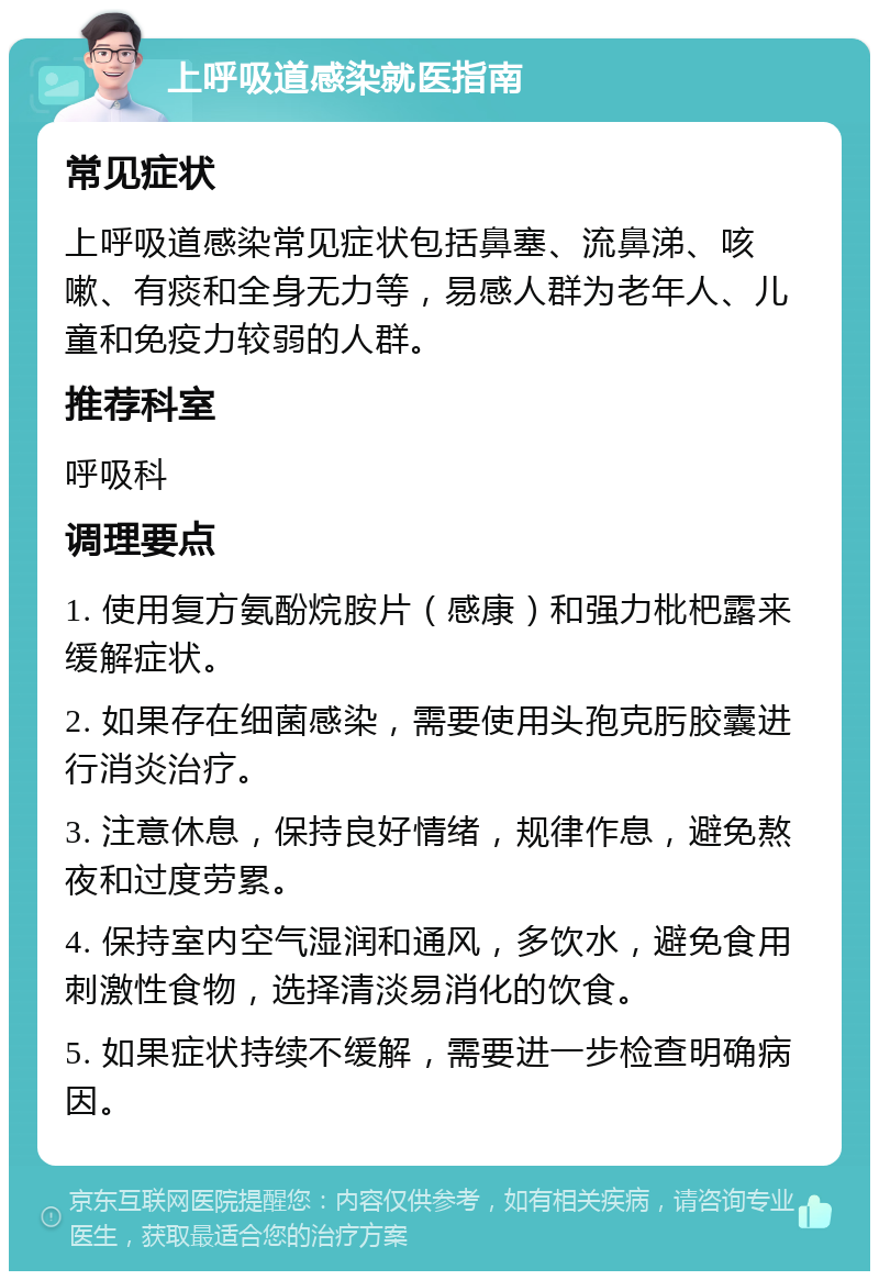 上呼吸道感染就医指南 常见症状 上呼吸道感染常见症状包括鼻塞、流鼻涕、咳嗽、有痰和全身无力等，易感人群为老年人、儿童和免疫力较弱的人群。 推荐科室 呼吸科 调理要点 1. 使用复方氨酚烷胺片（感康）和强力枇杷露来缓解症状。 2. 如果存在细菌感染，需要使用头孢克肟胶囊进行消炎治疗。 3. 注意休息，保持良好情绪，规律作息，避免熬夜和过度劳累。 4. 保持室内空气湿润和通风，多饮水，避免食用刺激性食物，选择清淡易消化的饮食。 5. 如果症状持续不缓解，需要进一步检查明确病因。