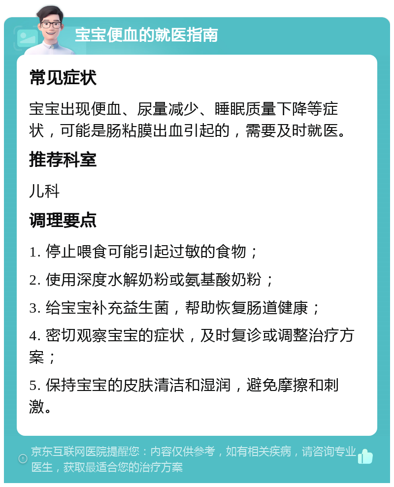 宝宝便血的就医指南 常见症状 宝宝出现便血、尿量减少、睡眠质量下降等症状，可能是肠粘膜出血引起的，需要及时就医。 推荐科室 儿科 调理要点 1. 停止喂食可能引起过敏的食物； 2. 使用深度水解奶粉或氨基酸奶粉； 3. 给宝宝补充益生菌，帮助恢复肠道健康； 4. 密切观察宝宝的症状，及时复诊或调整治疗方案； 5. 保持宝宝的皮肤清洁和湿润，避免摩擦和刺激。