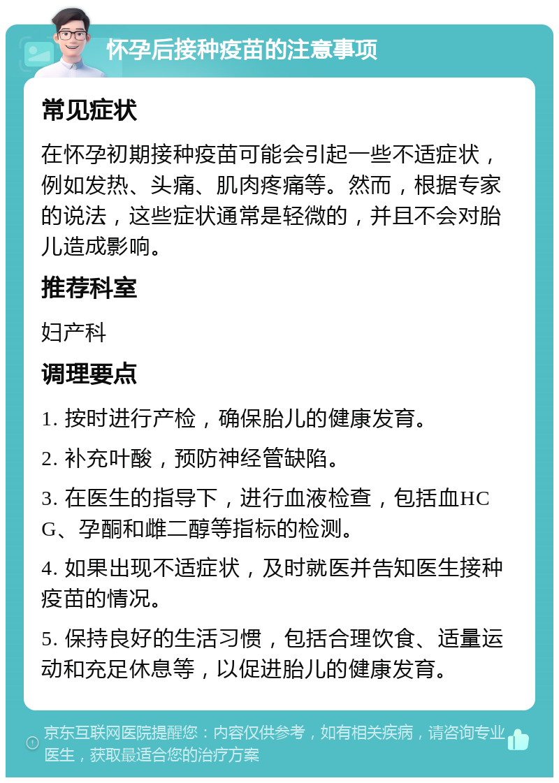 怀孕后接种疫苗的注意事项 常见症状 在怀孕初期接种疫苗可能会引起一些不适症状，例如发热、头痛、肌肉疼痛等。然而，根据专家的说法，这些症状通常是轻微的，并且不会对胎儿造成影响。 推荐科室 妇产科 调理要点 1. 按时进行产检，确保胎儿的健康发育。 2. 补充叶酸，预防神经管缺陷。 3. 在医生的指导下，进行血液检查，包括血HCG、孕酮和雌二醇等指标的检测。 4. 如果出现不适症状，及时就医并告知医生接种疫苗的情况。 5. 保持良好的生活习惯，包括合理饮食、适量运动和充足休息等，以促进胎儿的健康发育。