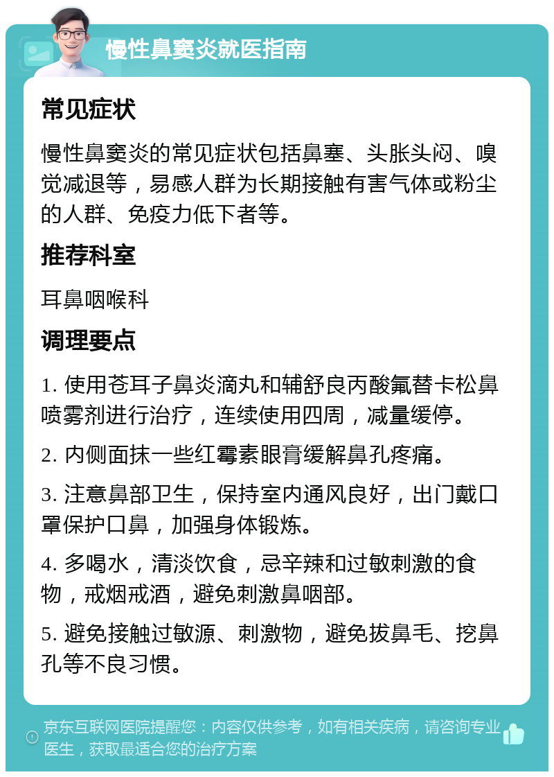 慢性鼻窦炎就医指南 常见症状 慢性鼻窦炎的常见症状包括鼻塞、头胀头闷、嗅觉减退等，易感人群为长期接触有害气体或粉尘的人群、免疫力低下者等。 推荐科室 耳鼻咽喉科 调理要点 1. 使用苍耳子鼻炎滴丸和辅舒良丙酸氟替卡松鼻喷雾剂进行治疗，连续使用四周，减量缓停。 2. 内侧面抹一些红霉素眼膏缓解鼻孔疼痛。 3. 注意鼻部卫生，保持室内通风良好，出门戴口罩保护口鼻，加强身体锻炼。 4. 多喝水，清淡饮食，忌辛辣和过敏刺激的食物，戒烟戒酒，避免刺激鼻咽部。 5. 避免接触过敏源、刺激物，避免拔鼻毛、挖鼻孔等不良习惯。