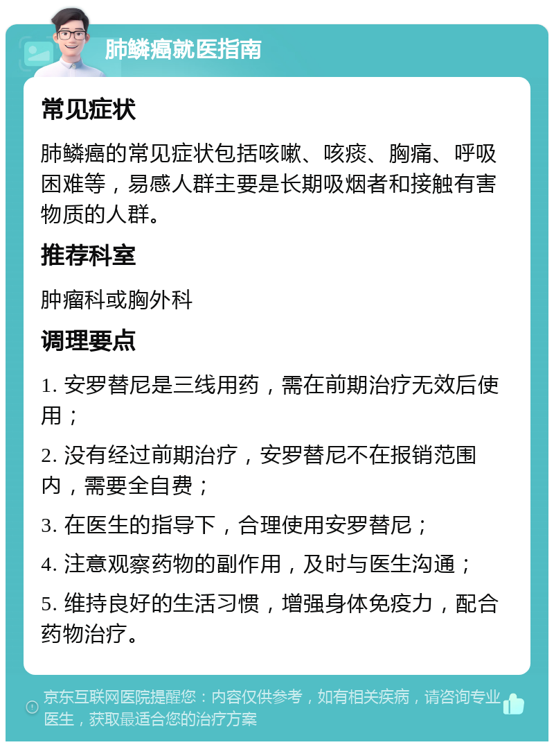 肺鳞癌就医指南 常见症状 肺鳞癌的常见症状包括咳嗽、咳痰、胸痛、呼吸困难等，易感人群主要是长期吸烟者和接触有害物质的人群。 推荐科室 肿瘤科或胸外科 调理要点 1. 安罗替尼是三线用药，需在前期治疗无效后使用； 2. 没有经过前期治疗，安罗替尼不在报销范围内，需要全自费； 3. 在医生的指导下，合理使用安罗替尼； 4. 注意观察药物的副作用，及时与医生沟通； 5. 维持良好的生活习惯，增强身体免疫力，配合药物治疗。