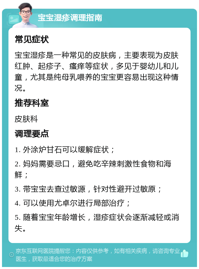 宝宝湿疹调理指南 常见症状 宝宝湿疹是一种常见的皮肤病，主要表现为皮肤红肿、起疹子、瘙痒等症状，多见于婴幼儿和儿童，尤其是纯母乳喂养的宝宝更容易出现这种情况。 推荐科室 皮肤科 调理要点 1. 外涂炉甘石可以缓解症状； 2. 妈妈需要忌口，避免吃辛辣刺激性食物和海鲜； 3. 带宝宝去查过敏源，针对性避开过敏原； 4. 可以使用尤卓尔进行局部治疗； 5. 随着宝宝年龄增长，湿疹症状会逐渐减轻或消失。