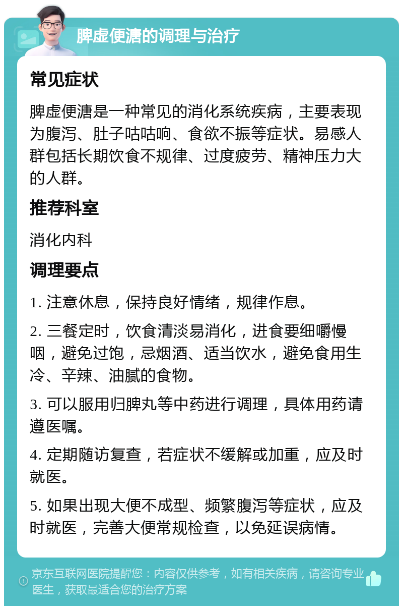 脾虚便溏的调理与治疗 常见症状 脾虚便溏是一种常见的消化系统疾病，主要表现为腹泻、肚子咕咕响、食欲不振等症状。易感人群包括长期饮食不规律、过度疲劳、精神压力大的人群。 推荐科室 消化内科 调理要点 1. 注意休息，保持良好情绪，规律作息。 2. 三餐定时，饮食清淡易消化，进食要细嚼慢咽，避免过饱，忌烟酒、适当饮水，避免食用生冷、辛辣、油腻的食物。 3. 可以服用归脾丸等中药进行调理，具体用药请遵医嘱。 4. 定期随访复查，若症状不缓解或加重，应及时就医。 5. 如果出现大便不成型、频繁腹泻等症状，应及时就医，完善大便常规检查，以免延误病情。