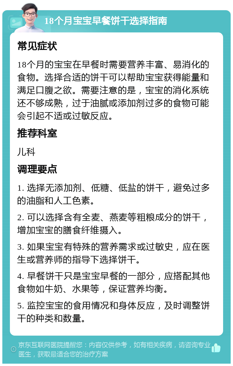 18个月宝宝早餐饼干选择指南 常见症状 18个月的宝宝在早餐时需要营养丰富、易消化的食物。选择合适的饼干可以帮助宝宝获得能量和满足口腹之欲。需要注意的是，宝宝的消化系统还不够成熟，过于油腻或添加剂过多的食物可能会引起不适或过敏反应。 推荐科室 儿科 调理要点 1. 选择无添加剂、低糖、低盐的饼干，避免过多的油脂和人工色素。 2. 可以选择含有全麦、燕麦等粗粮成分的饼干，增加宝宝的膳食纤维摄入。 3. 如果宝宝有特殊的营养需求或过敏史，应在医生或营养师的指导下选择饼干。 4. 早餐饼干只是宝宝早餐的一部分，应搭配其他食物如牛奶、水果等，保证营养均衡。 5. 监控宝宝的食用情况和身体反应，及时调整饼干的种类和数量。