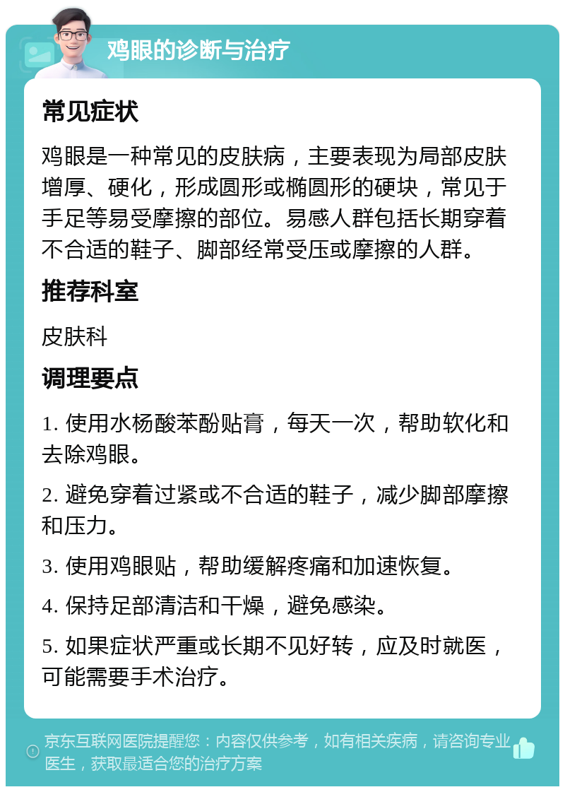 鸡眼的诊断与治疗 常见症状 鸡眼是一种常见的皮肤病，主要表现为局部皮肤增厚、硬化，形成圆形或椭圆形的硬块，常见于手足等易受摩擦的部位。易感人群包括长期穿着不合适的鞋子、脚部经常受压或摩擦的人群。 推荐科室 皮肤科 调理要点 1. 使用水杨酸苯酚贴膏，每天一次，帮助软化和去除鸡眼。 2. 避免穿着过紧或不合适的鞋子，减少脚部摩擦和压力。 3. 使用鸡眼贴，帮助缓解疼痛和加速恢复。 4. 保持足部清洁和干燥，避免感染。 5. 如果症状严重或长期不见好转，应及时就医，可能需要手术治疗。