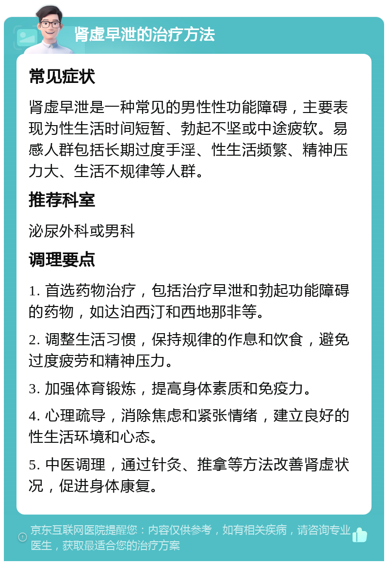 肾虚早泄的治疗方法 常见症状 肾虚早泄是一种常见的男性性功能障碍，主要表现为性生活时间短暂、勃起不坚或中途疲软。易感人群包括长期过度手淫、性生活频繁、精神压力大、生活不规律等人群。 推荐科室 泌尿外科或男科 调理要点 1. 首选药物治疗，包括治疗早泄和勃起功能障碍的药物，如达泊西汀和西地那非等。 2. 调整生活习惯，保持规律的作息和饮食，避免过度疲劳和精神压力。 3. 加强体育锻炼，提高身体素质和免疫力。 4. 心理疏导，消除焦虑和紧张情绪，建立良好的性生活环境和心态。 5. 中医调理，通过针灸、推拿等方法改善肾虚状况，促进身体康复。