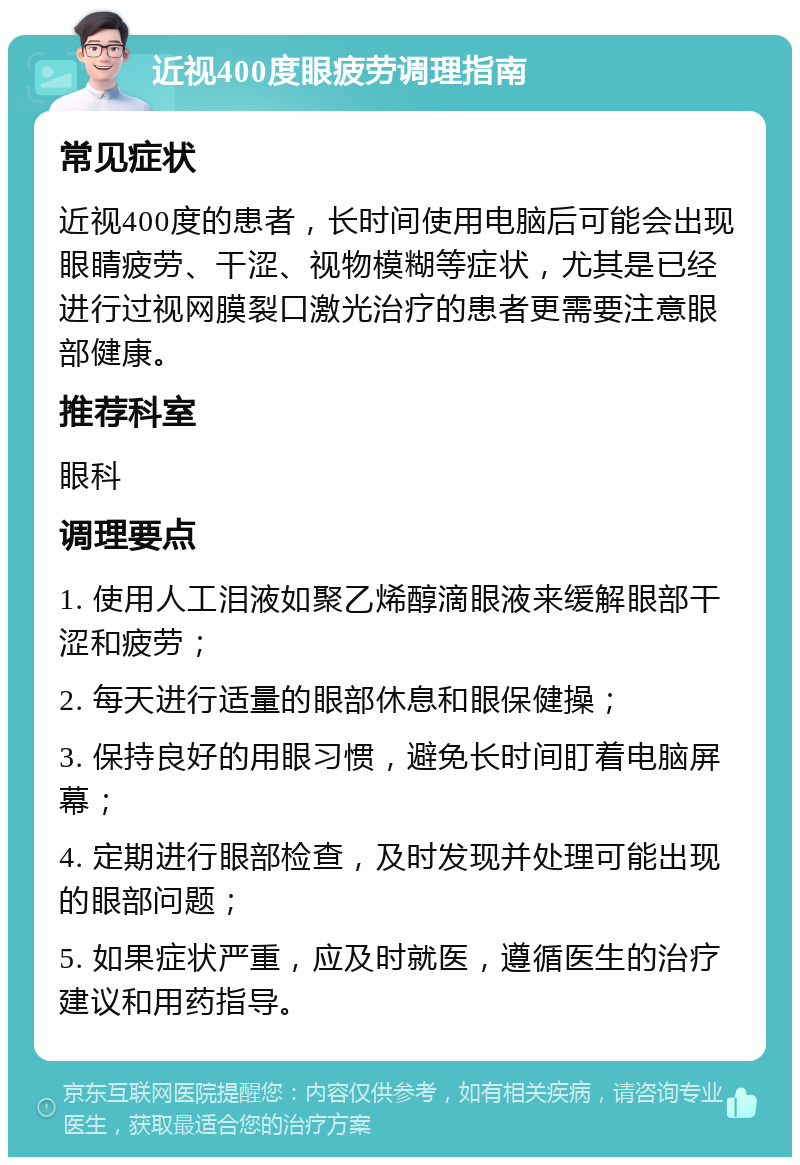 近视400度眼疲劳调理指南 常见症状 近视400度的患者，长时间使用电脑后可能会出现眼睛疲劳、干涩、视物模糊等症状，尤其是已经进行过视网膜裂口激光治疗的患者更需要注意眼部健康。 推荐科室 眼科 调理要点 1. 使用人工泪液如聚乙烯醇滴眼液来缓解眼部干涩和疲劳； 2. 每天进行适量的眼部休息和眼保健操； 3. 保持良好的用眼习惯，避免长时间盯着电脑屏幕； 4. 定期进行眼部检查，及时发现并处理可能出现的眼部问题； 5. 如果症状严重，应及时就医，遵循医生的治疗建议和用药指导。