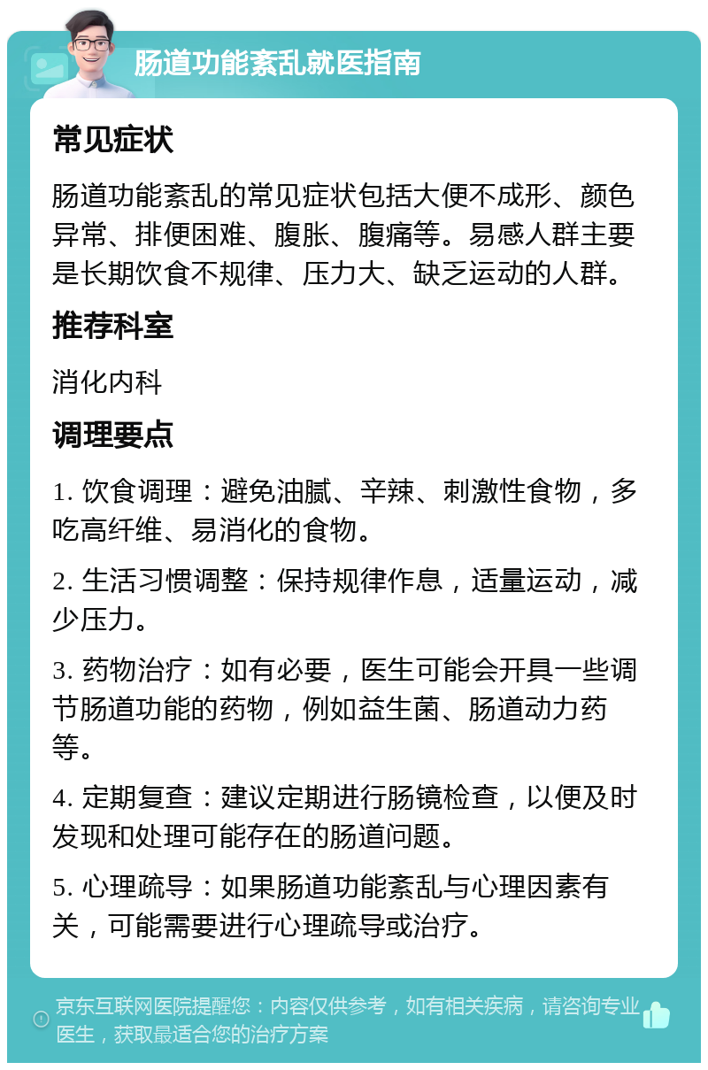 肠道功能紊乱就医指南 常见症状 肠道功能紊乱的常见症状包括大便不成形、颜色异常、排便困难、腹胀、腹痛等。易感人群主要是长期饮食不规律、压力大、缺乏运动的人群。 推荐科室 消化内科 调理要点 1. 饮食调理：避免油腻、辛辣、刺激性食物，多吃高纤维、易消化的食物。 2. 生活习惯调整：保持规律作息，适量运动，减少压力。 3. 药物治疗：如有必要，医生可能会开具一些调节肠道功能的药物，例如益生菌、肠道动力药等。 4. 定期复查：建议定期进行肠镜检查，以便及时发现和处理可能存在的肠道问题。 5. 心理疏导：如果肠道功能紊乱与心理因素有关，可能需要进行心理疏导或治疗。