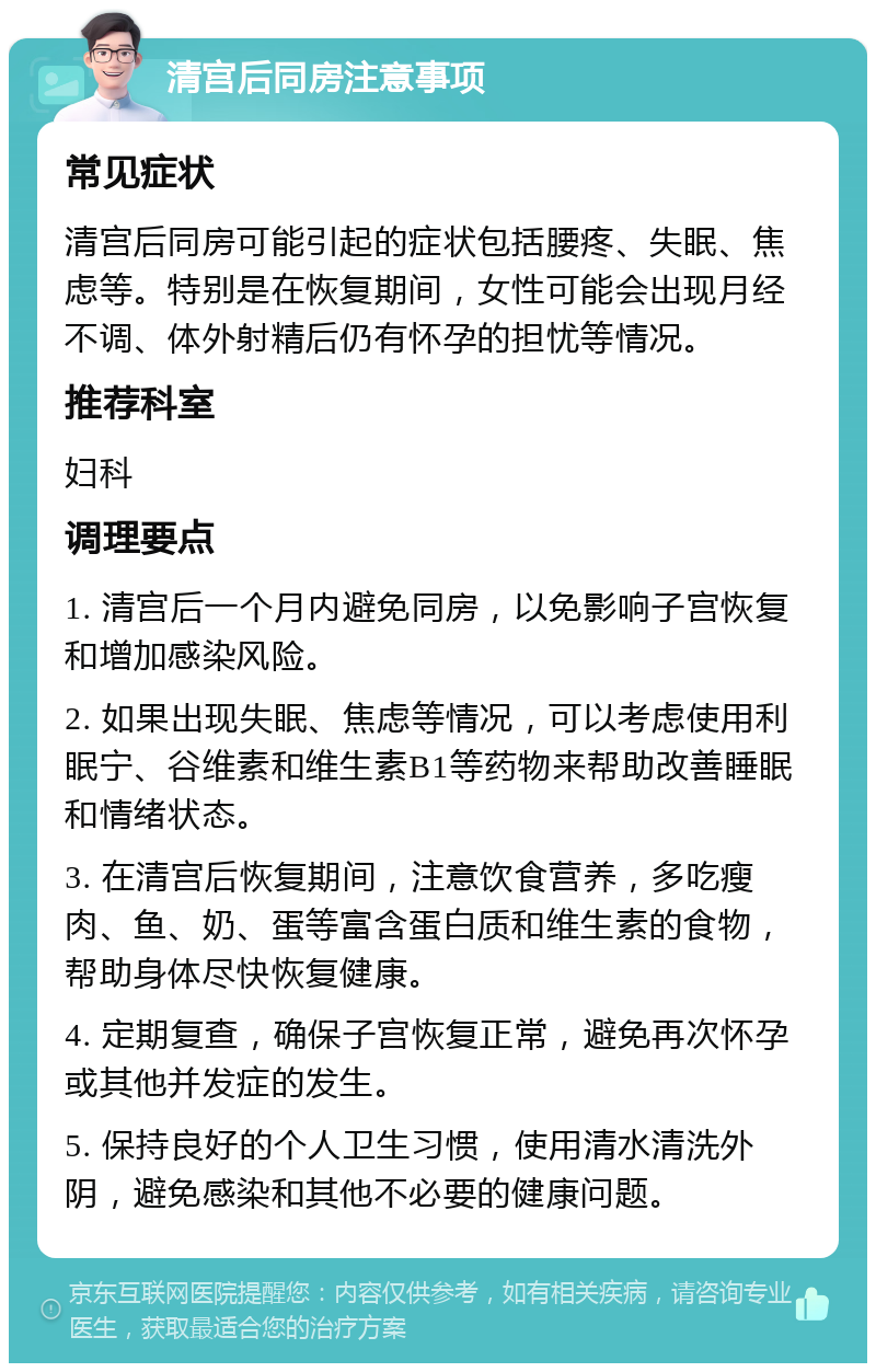 清宫后同房注意事项 常见症状 清宫后同房可能引起的症状包括腰疼、失眠、焦虑等。特别是在恢复期间，女性可能会出现月经不调、体外射精后仍有怀孕的担忧等情况。 推荐科室 妇科 调理要点 1. 清宫后一个月内避免同房，以免影响子宫恢复和增加感染风险。 2. 如果出现失眠、焦虑等情况，可以考虑使用利眠宁、谷维素和维生素B1等药物来帮助改善睡眠和情绪状态。 3. 在清宫后恢复期间，注意饮食营养，多吃瘦肉、鱼、奶、蛋等富含蛋白质和维生素的食物，帮助身体尽快恢复健康。 4. 定期复查，确保子宫恢复正常，避免再次怀孕或其他并发症的发生。 5. 保持良好的个人卫生习惯，使用清水清洗外阴，避免感染和其他不必要的健康问题。