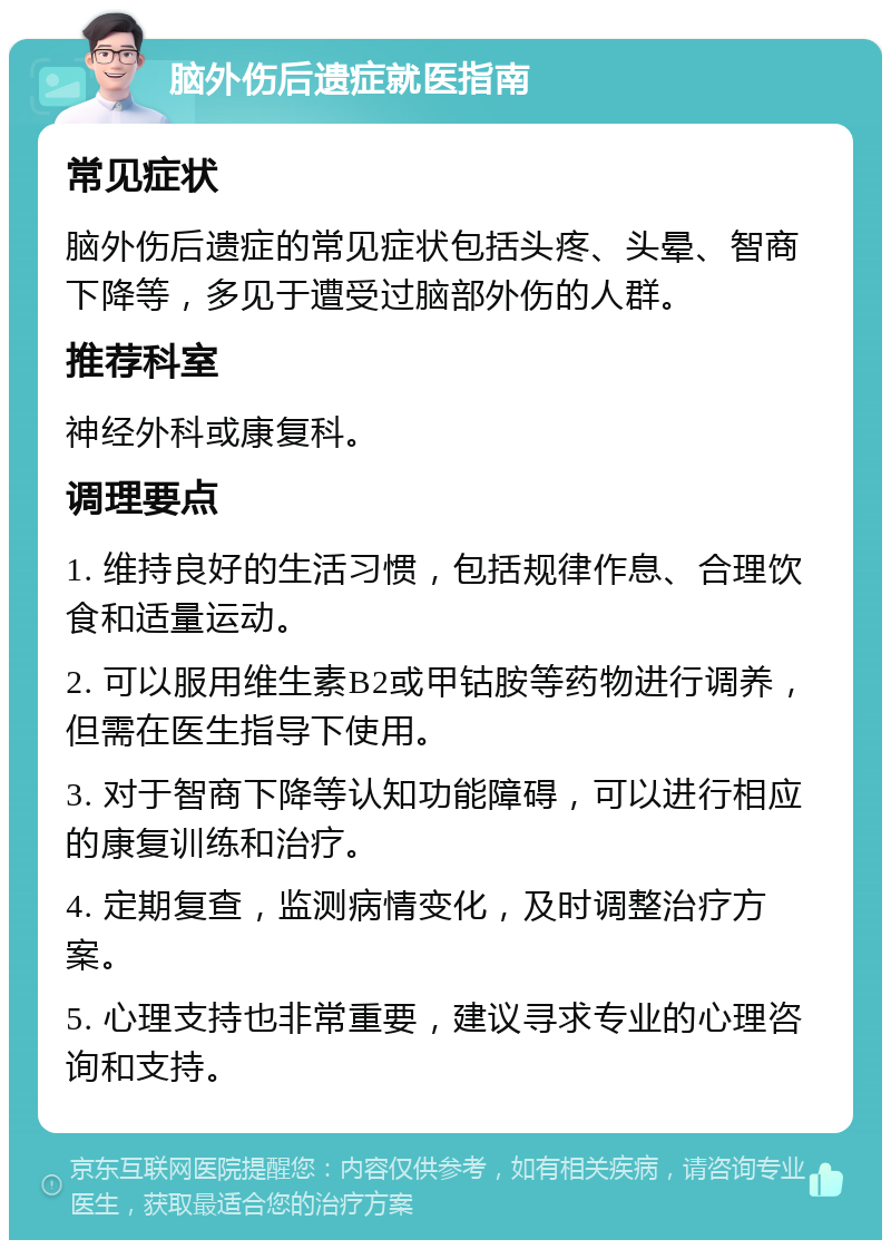 脑外伤后遗症就医指南 常见症状 脑外伤后遗症的常见症状包括头疼、头晕、智商下降等，多见于遭受过脑部外伤的人群。 推荐科室 神经外科或康复科。 调理要点 1. 维持良好的生活习惯，包括规律作息、合理饮食和适量运动。 2. 可以服用维生素B2或甲钴胺等药物进行调养，但需在医生指导下使用。 3. 对于智商下降等认知功能障碍，可以进行相应的康复训练和治疗。 4. 定期复查，监测病情变化，及时调整治疗方案。 5. 心理支持也非常重要，建议寻求专业的心理咨询和支持。