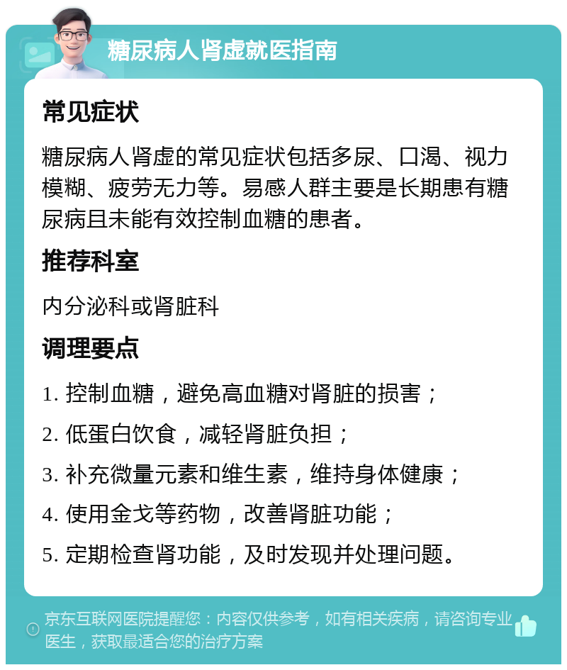 糖尿病人肾虚就医指南 常见症状 糖尿病人肾虚的常见症状包括多尿、口渴、视力模糊、疲劳无力等。易感人群主要是长期患有糖尿病且未能有效控制血糖的患者。 推荐科室 内分泌科或肾脏科 调理要点 1. 控制血糖，避免高血糖对肾脏的损害； 2. 低蛋白饮食，减轻肾脏负担； 3. 补充微量元素和维生素，维持身体健康； 4. 使用金戈等药物，改善肾脏功能； 5. 定期检查肾功能，及时发现并处理问题。