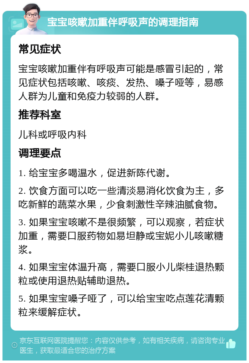 宝宝咳嗽加重伴呼吸声的调理指南 常见症状 宝宝咳嗽加重伴有呼吸声可能是感冒引起的，常见症状包括咳嗽、咳痰、发热、嗓子哑等，易感人群为儿童和免疫力较弱的人群。 推荐科室 儿科或呼吸内科 调理要点 1. 给宝宝多喝温水，促进新陈代谢。 2. 饮食方面可以吃一些清淡易消化饮食为主，多吃新鲜的蔬菜水果，少食刺激性辛辣油腻食物。 3. 如果宝宝咳嗽不是很频繁，可以观察，若症状加重，需要口服药物如易坦静或宝妮小儿咳嗽糖浆。 4. 如果宝宝体温升高，需要口服小儿柴桂退热颗粒或使用退热贴辅助退热。 5. 如果宝宝嗓子哑了，可以给宝宝吃点莲花清颗粒来缓解症状。