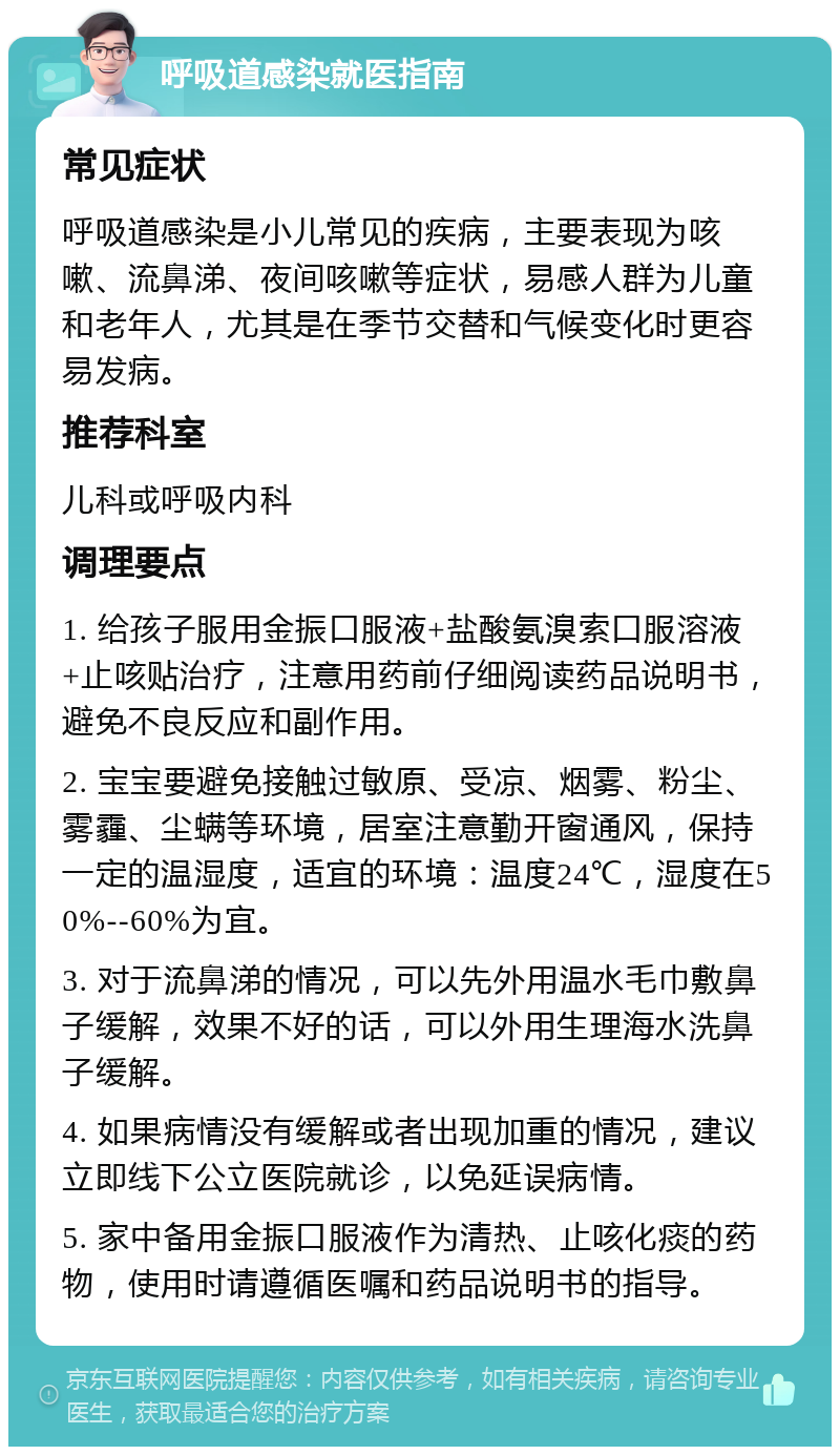 呼吸道感染就医指南 常见症状 呼吸道感染是小儿常见的疾病，主要表现为咳嗽、流鼻涕、夜间咳嗽等症状，易感人群为儿童和老年人，尤其是在季节交替和气候变化时更容易发病。 推荐科室 儿科或呼吸内科 调理要点 1. 给孩子服用金振口服液+盐酸氨溴索口服溶液+止咳贴治疗，注意用药前仔细阅读药品说明书，避免不良反应和副作用。 2. 宝宝要避免接触过敏原、受凉、烟雾、粉尘、雾霾、尘螨等环境，居室注意勤开窗通风，保持一定的温湿度，适宜的环境：温度24℃，湿度在50%--60%为宜。 3. 对于流鼻涕的情况，可以先外用温水毛巾敷鼻子缓解，效果不好的话，可以外用生理海水洗鼻子缓解。 4. 如果病情没有缓解或者出现加重的情况，建议立即线下公立医院就诊，以免延误病情。 5. 家中备用金振口服液作为清热、止咳化痰的药物，使用时请遵循医嘱和药品说明书的指导。