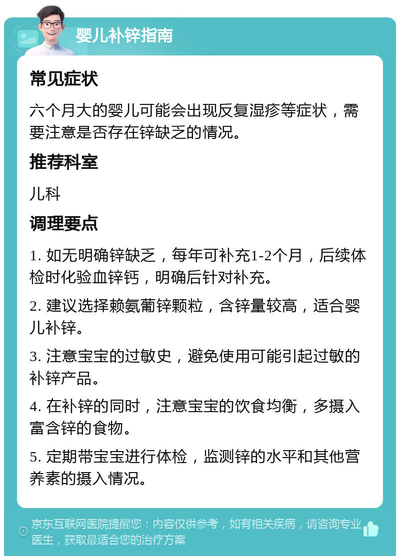 婴儿补锌指南 常见症状 六个月大的婴儿可能会出现反复湿疹等症状，需要注意是否存在锌缺乏的情况。 推荐科室 儿科 调理要点 1. 如无明确锌缺乏，每年可补充1-2个月，后续体检时化验血锌钙，明确后针对补充。 2. 建议选择赖氨葡锌颗粒，含锌量较高，适合婴儿补锌。 3. 注意宝宝的过敏史，避免使用可能引起过敏的补锌产品。 4. 在补锌的同时，注意宝宝的饮食均衡，多摄入富含锌的食物。 5. 定期带宝宝进行体检，监测锌的水平和其他营养素的摄入情况。