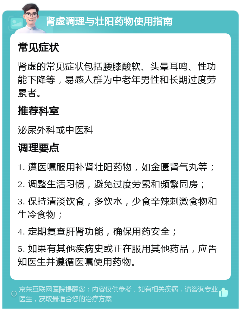 肾虚调理与壮阳药物使用指南 常见症状 肾虚的常见症状包括腰膝酸软、头晕耳鸣、性功能下降等，易感人群为中老年男性和长期过度劳累者。 推荐科室 泌尿外科或中医科 调理要点 1. 遵医嘱服用补肾壮阳药物，如金匮肾气丸等； 2. 调整生活习惯，避免过度劳累和频繁同房； 3. 保持清淡饮食，多饮水，少食辛辣刺激食物和生冷食物； 4. 定期复查肝肾功能，确保用药安全； 5. 如果有其他疾病史或正在服用其他药品，应告知医生并遵循医嘱使用药物。