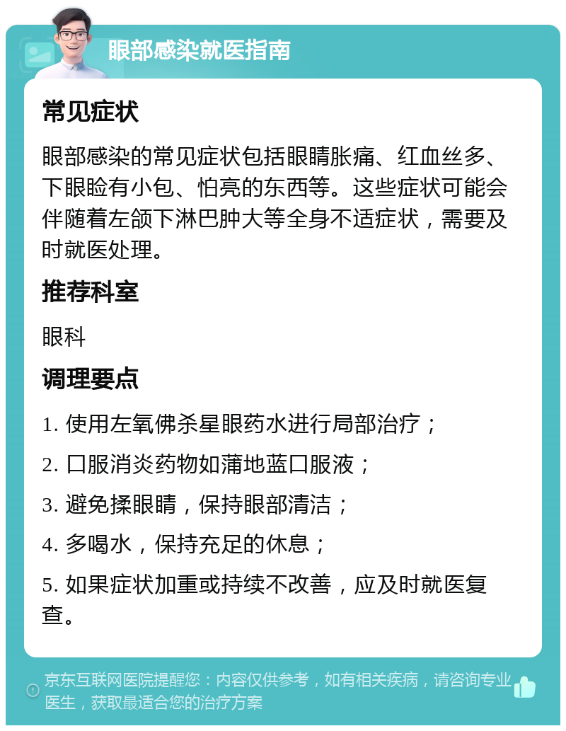 眼部感染就医指南 常见症状 眼部感染的常见症状包括眼睛胀痛、红血丝多、下眼睑有小包、怕亮的东西等。这些症状可能会伴随着左颌下淋巴肿大等全身不适症状，需要及时就医处理。 推荐科室 眼科 调理要点 1. 使用左氧佛杀星眼药水进行局部治疗； 2. 口服消炎药物如蒲地蓝口服液； 3. 避免揉眼睛，保持眼部清洁； 4. 多喝水，保持充足的休息； 5. 如果症状加重或持续不改善，应及时就医复查。