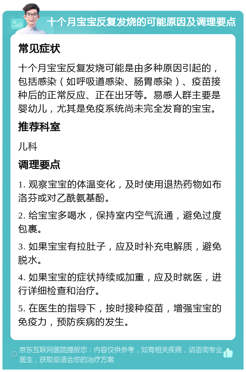 十个月宝宝反复发烧的可能原因及调理要点 常见症状 十个月宝宝反复发烧可能是由多种原因引起的，包括感染（如呼吸道感染、肠胃感染）、疫苗接种后的正常反应、正在出牙等。易感人群主要是婴幼儿，尤其是免疫系统尚未完全发育的宝宝。 推荐科室 儿科 调理要点 1. 观察宝宝的体温变化，及时使用退热药物如布洛芬或对乙酰氨基酚。 2. 给宝宝多喝水，保持室内空气流通，避免过度包裹。 3. 如果宝宝有拉肚子，应及时补充电解质，避免脱水。 4. 如果宝宝的症状持续或加重，应及时就医，进行详细检查和治疗。 5. 在医生的指导下，按时接种疫苗，增强宝宝的免疫力，预防疾病的发生。